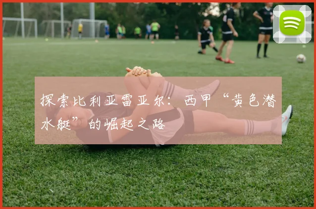 探索比利亚雷亚尔:西甲“黄色潜水艇”的崛起之路