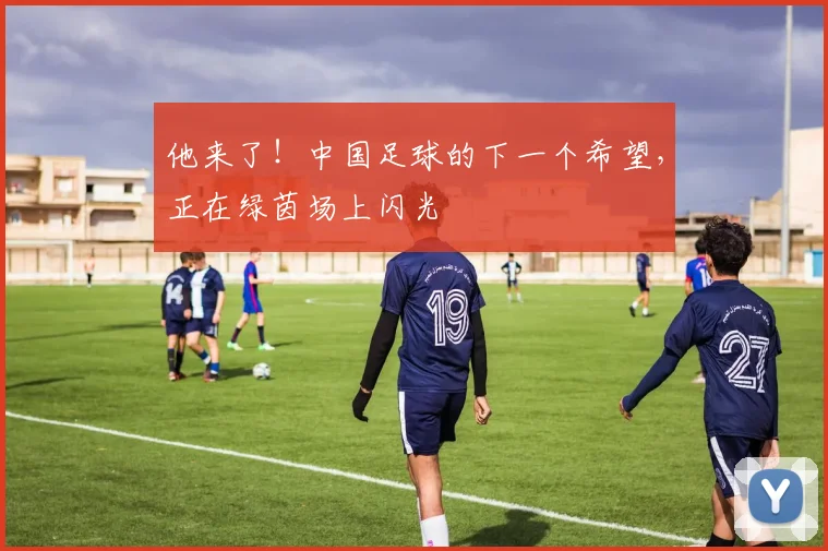 他来了!中国足球的下一个希望,正在绿茵场上闪光