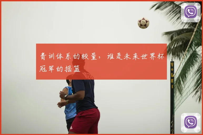 青训体系的较量,谁是未来世界杯冠军的摇篮
