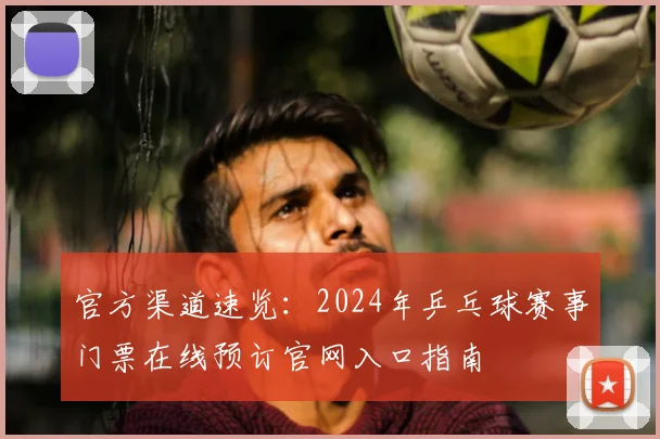 官方渠道速览:2024年乒乓球赛事门票在线预订官网入口指南